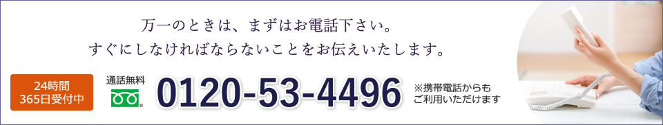 万一のときは、まずはお電話下さい。すぐにしなければならないことをお伝えいたします。 24時間365日受付中 通話無料0120-53-4496