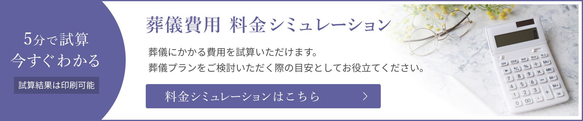 5分で試算 今すぐわかる 葬儀費用 料金シミュレーション 葬儀にかかる費用を試算いただけます。試算結果は印刷可能。料金シミュレーションはこちら